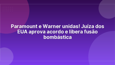 Paramount e Warner unidas! Juíza dos EUA aprova acordo e libera fusão bombástica