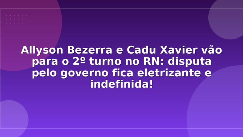 Allyson Bezerra e Cadu Xavier vão para o 2º turno no RN: disputa pelo governo fica eletrizante e indefinida!